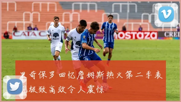 里奇保罗回忆詹姆斯热火第二季表现极致高效令人震惊