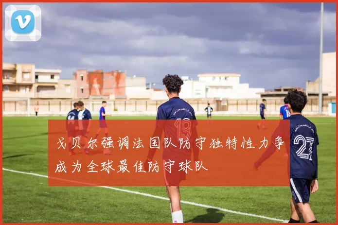 戈贝尔强调法国队防守独特性力争成为全球最佳防守球队