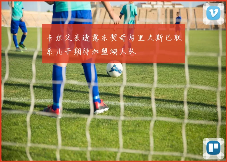 卡尔父亲透露东契奇与里夫斯已联系儿子期待加盟湖人队