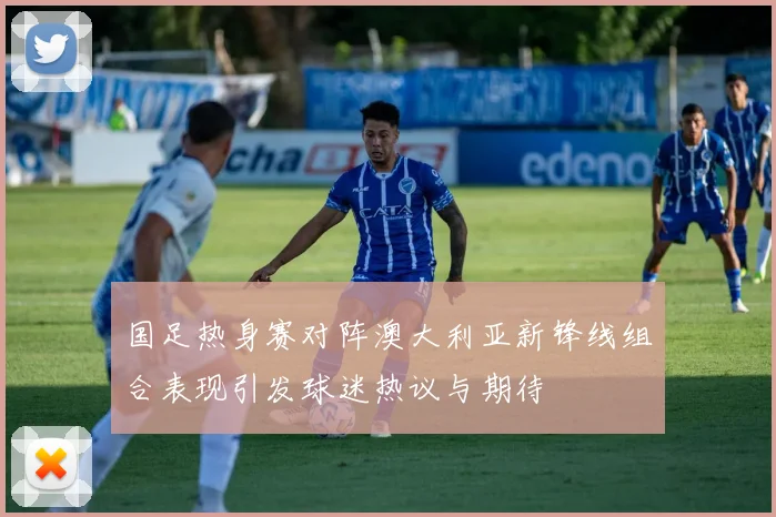 国足热身赛对阵澳大利亚新锋线组合表现引发球迷热议与期待