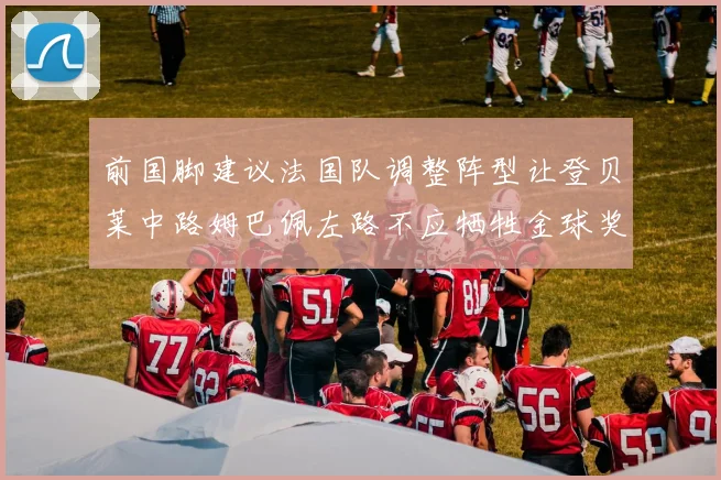 前国脚建议法国队调整阵型让登贝莱中路姆巴佩左路不应牺牲金球奖得主