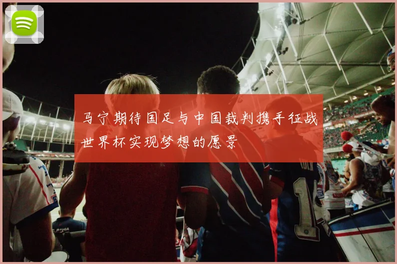 马宁期待国足与中国裁判携手征战世界杯实现梦想的愿景