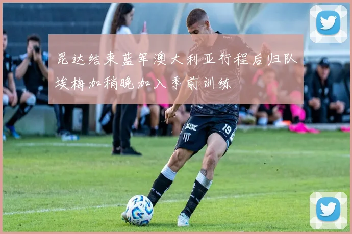 昆达结束蓝军澳大利亚行程后归队埃梅加稍晚加入季前训练