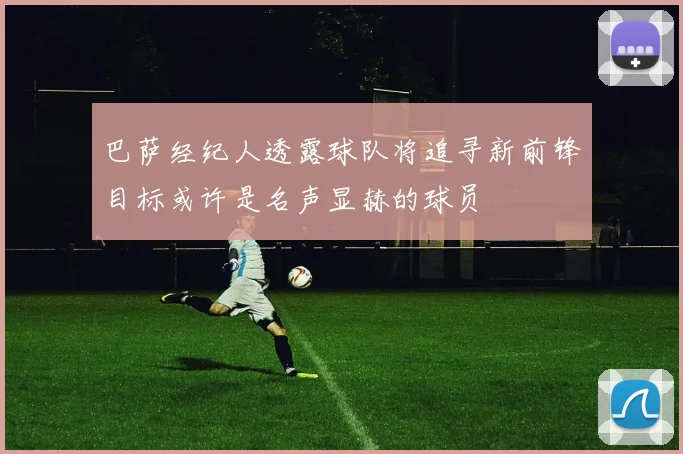 巴萨经纪人透露球队将追寻新前锋目标或许是名声显赫的球员