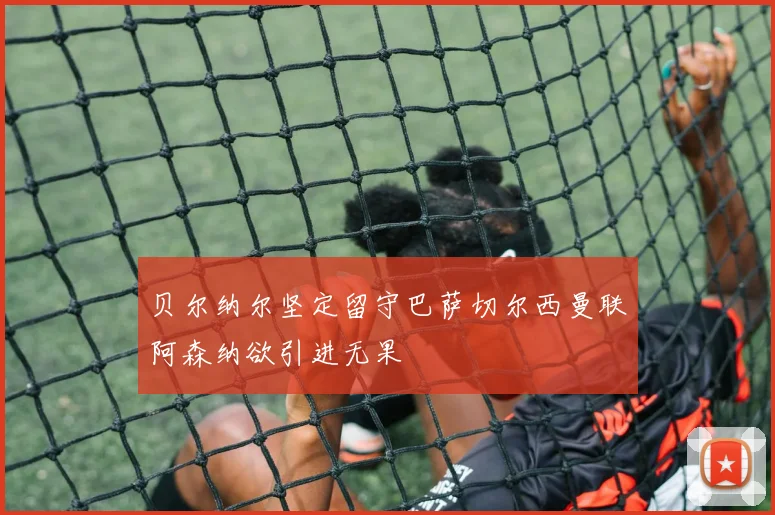 贝尔纳尔坚定留守巴萨切尔西曼联阿森纳欲引进无果