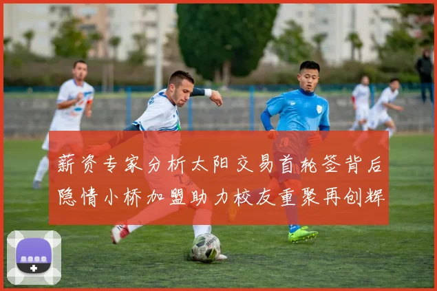 薪资专家分析太阳交易首轮签背后隐情小桥加盟助力校友重聚再创辉煌