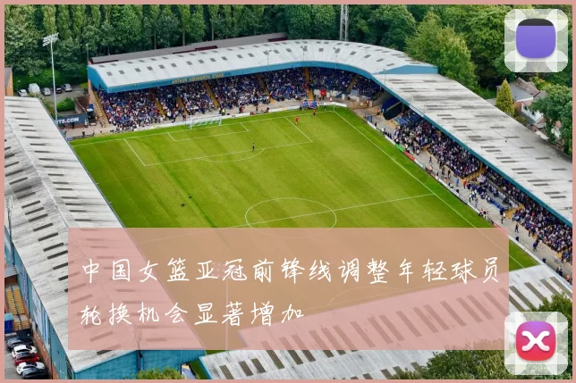 中国女篮亚冠前锋线调整年轻球员轮换机会显著增加
