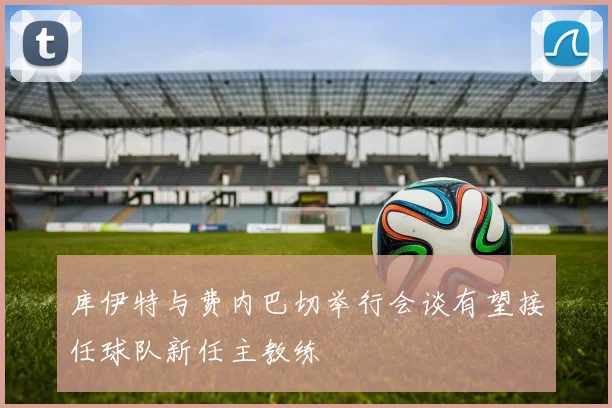 库伊特与费内巴切举行会谈有望接任球队新任主教练