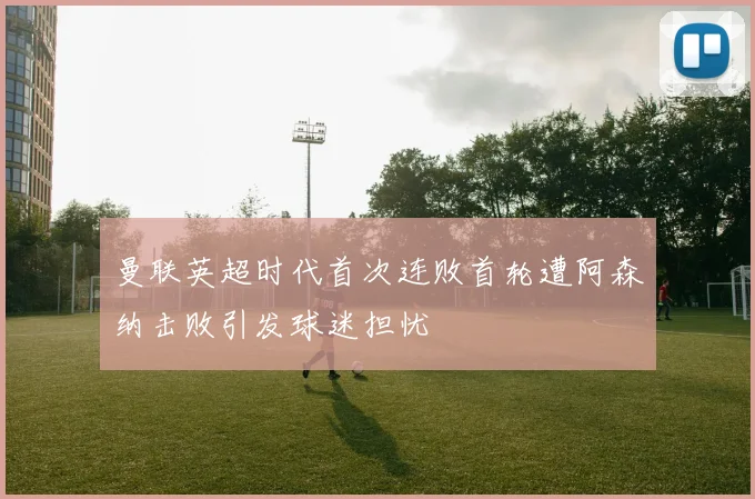 曼联英超时代首次连败首轮遭阿森纳击败引发球迷担忧